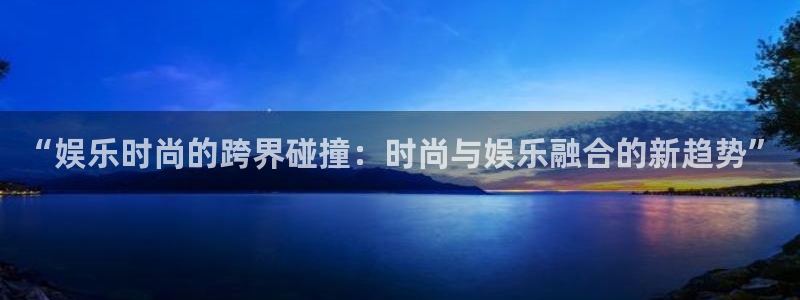 卧龙娱乐怎么样：“娱乐时尚的跨界碰撞：时尚与娱乐融合的新趋势”